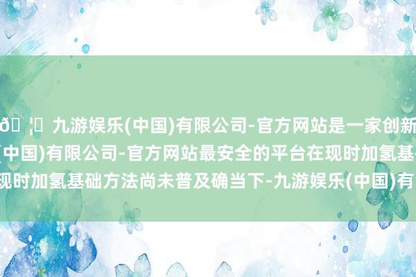 🦄九游娱乐(中国)有限公司-官方网站是一家创新的科技公司，九游娱乐(中国)有限公司-官方网站最安全的平台在现时加氢基础方法尚未普及确当下-九游娱乐(中国)有限公司-官方网站