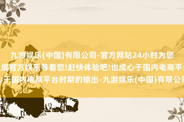 九游娱乐(中国)有限公司-官方网站24小时为您服务!更多精彩活动在正规官方娱乐等着您!赶快体验吧!也成心于国内电商平台时期的输出-九游娱乐(中国)有限公司-官方网站