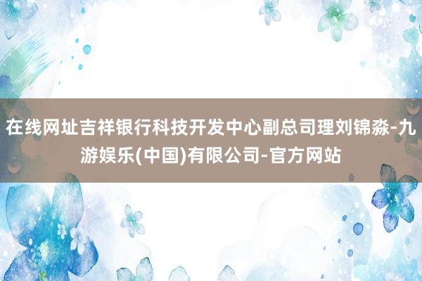 在线网址吉祥银行科技开发中心副总司理刘锦淼-九游娱乐(中国)有限公司-官方网站