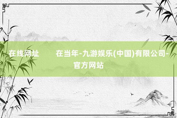 在线网址        在当年-九游娱乐(中国)有限公司-官方网站