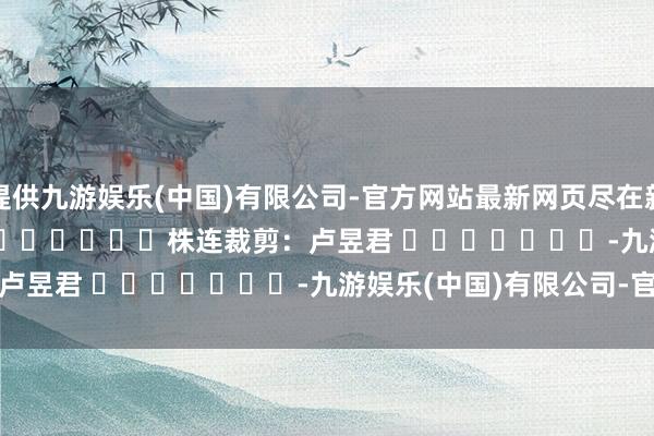 提供九游娱乐(中国)有限公司-官方网站最新网页尽在新浪财经APP            						株连裁剪：卢昱君 							-九游娱乐(中国)有限公司-官方网站