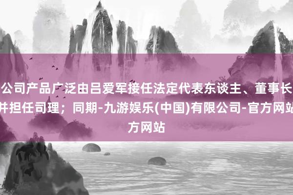 公司产品广泛由吕爱军接任法定代表东谈主、董事长并担任司理；同期-九游娱乐(中国)有限公司-官方网站