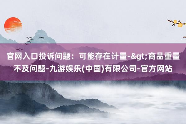 官网入口投诉问题：可能存在计量->商品重量不及问题-九游娱乐(中国)有限公司-官方网站