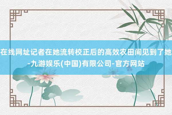 在线网址记者在她流转校正后的高效农田间见到了她-九游娱乐(中国)有限公司-官方网站