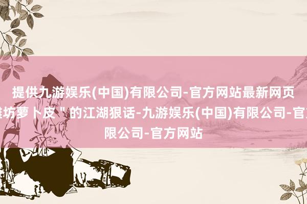 提供九游娱乐(中国)有限公司-官方网站最新网页不如潍坊萝卜皮＂的江湖狠话-九游娱乐(中国)有限公司-官方网站