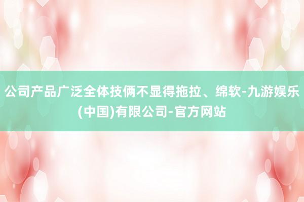 公司产品广泛全体技俩不显得拖拉、绵软-九游娱乐(中国)有限公司-官方网站
