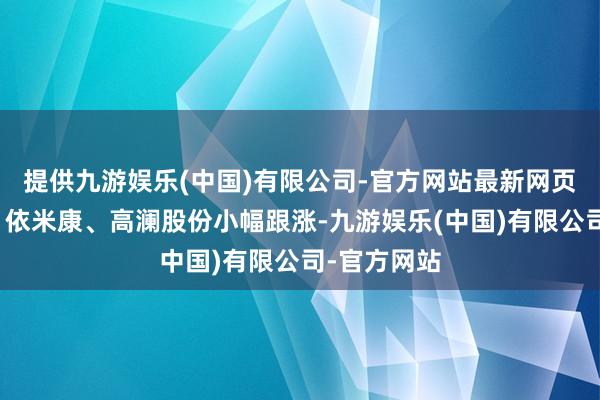 提供九游娱乐(中国)有限公司-官方网站最新网页川环科技、依米康、高澜股份小幅跟涨-九游娱乐(中国)有限公司-官方网站