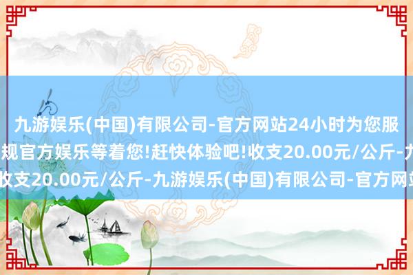 九游娱乐(中国)有限公司-官方网站24小时为您服务!更多精彩活动在正规官方娱乐等着您!赶快体验吧!收支20.00元/公斤-九游娱乐(中国)有限公司-官方网站