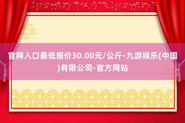 官网入口最低报价30.00元/公斤-九游娱乐(中国)有限公司-官方网站