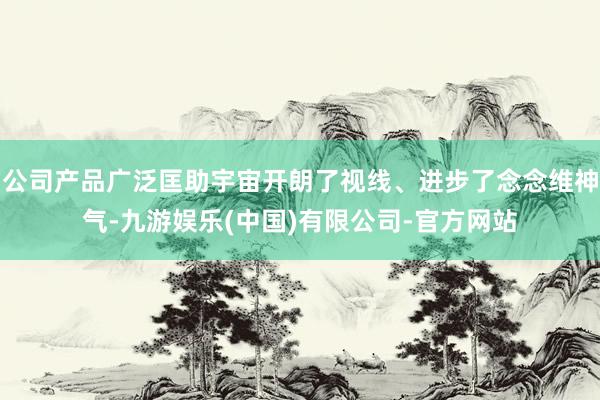 公司产品广泛匡助宇宙开朗了视线、进步了念念维神气-九游娱乐(中国)有限公司-官方网站