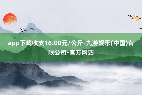app下载收支16.00元/公斤-九游娱乐(中国)有限公司-官方网站