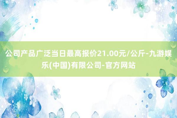 公司产品广泛当日最高报价21.00元/公斤-九游娱乐(中国)有限公司-官方网站