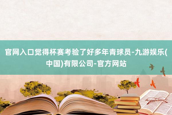 官网入口觉得杯赛考验了好多年青球员-九游娱乐(中国)有限公司-官方网站