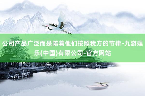 公司产品广泛而是陪着他们按照我方的节律-九游娱乐(中国)有限公司-官方网站