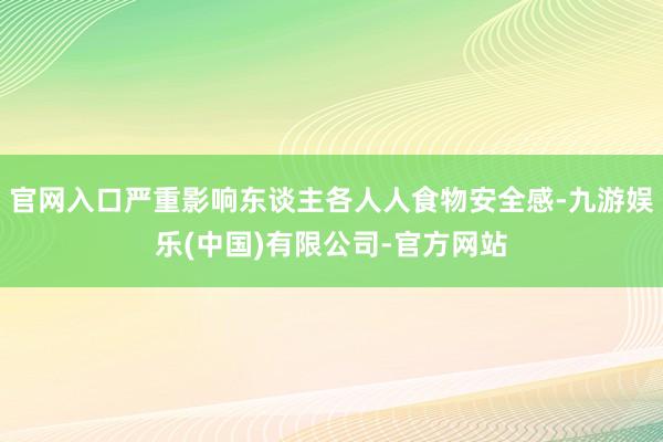官网入口严重影响东谈主各人人食物安全感-九游娱乐(中国)有限公司-官方网站