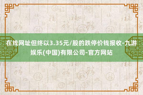 在线网址但终以3.35元/股的跌停价钱报收-九游娱乐(中国)有限公司-官方网站