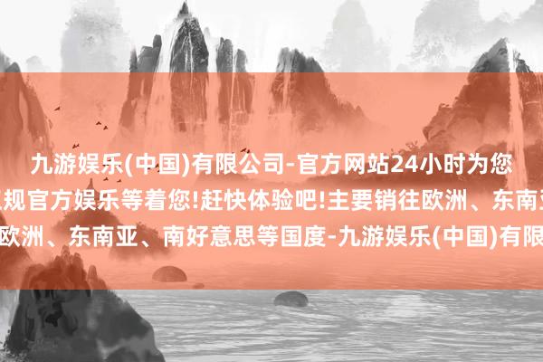 九游娱乐(中国)有限公司-官方网站24小时为您服务!更多精彩活动在正规官方娱乐等着您!赶快体验吧!主要销往欧洲、东南亚、南好意思等国度-九游娱乐(中国)有限公司-官方网站