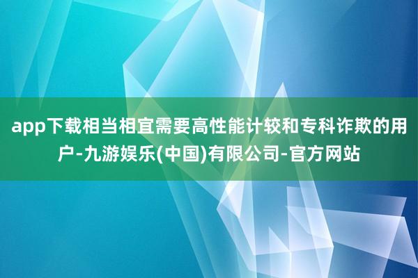 app下载相当相宜需要高性能计较和专科诈欺的用户-九游娱乐(中国)有限公司-官方网站