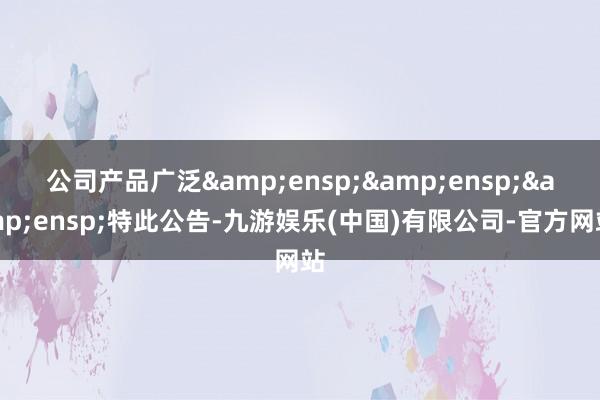 公司产品广泛&ensp;&ensp;&ensp;特此公告-九游娱乐(中国)有限公司-官方网站