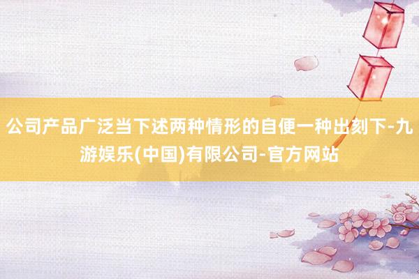 公司产品广泛当下述两种情形的自便一种出刻下-九游娱乐(中国)有限公司-官方网站