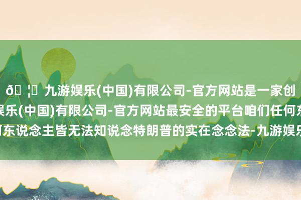 🦄九游娱乐(中国)有限公司-官方网站是一家创新的科技公司，九游娱乐(中国)有限公司-官方网站最安全的平台咱们任何东说念主皆无法知说念特朗普的实在念念法-九游娱乐(中国)有限公司-官方网站