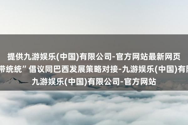 提供九游娱乐(中国)有限公司-官方网站最新网页同期将共建“一带统统”倡议同巴西发展策略对接-九游娱乐(中国)有限公司-官方网站