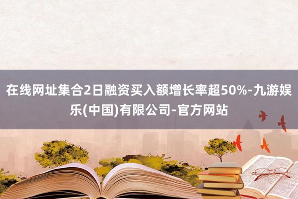 在线网址集合2日融资买入额增长率超50%-九游娱乐(中国)有限公司-官方网站