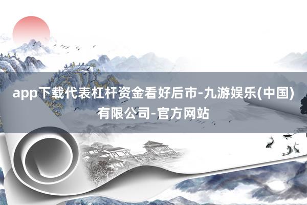 app下载代表杠杆资金看好后市-九游娱乐(中国)有限公司-官方网站
