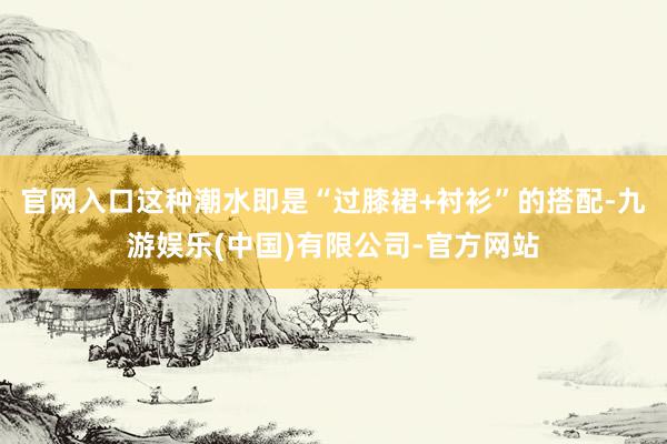 官网入口这种潮水即是“过膝裙+衬衫”的搭配-九游娱乐(中国)有限公司-官方网站