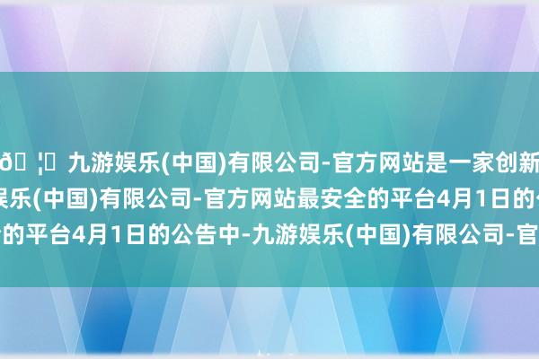 🦄九游娱乐(中国)有限公司-官方网站是一家创新的科技公司，九游娱乐(中国)有限公司-官方网站最安全的平台　　4月1日的公告中-九游娱乐(中国)有限公司-官方网站