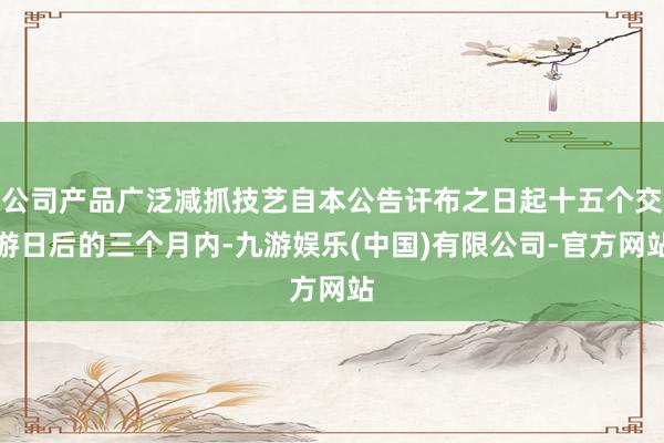 公司产品广泛减抓技艺自本公告讦布之日起十五个交游日后的三个月内-九游娱乐(中国)有限公司-官方网站