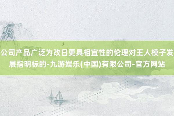 公司产品广泛为改日更具相宜性的伦理对王人模子发展指明标的-九游娱乐(中国)有限公司-官方网站