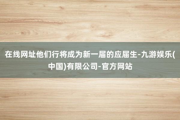 在线网址他们行将成为新一届的应届生-九游娱乐(中国)有限公司-官方网站