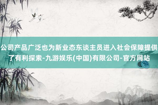 公司产品广泛也为新业态东谈主员进入社会保障提供了有利探索-九游娱乐(中国)有限公司-官方网站