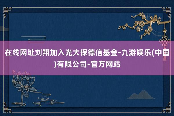 在线网址刘翔加入光大保德信基金-九游娱乐(中国)有限公司-官方网站