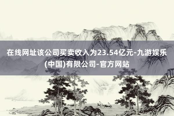 在线网址该公司买卖收入为23.54亿元-九游娱乐(中国)有限公司-官方网站