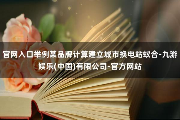 官网入口举例某品牌计算建立城市换电站蚁合-九游娱乐(中国)有限公司-官方网站