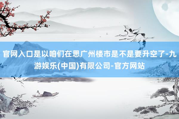 官网入口是以咱们在思广州楼市是不是要升空了-九游娱乐(中国)有限公司-官方网站
