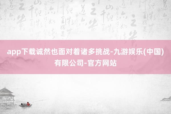 app下载诚然也面对着诸多挑战-九游娱乐(中国)有限公司-官方网站