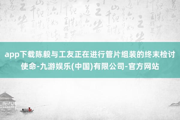 app下载陈毅与工友正在进行管片组装的终末检讨使命-九游娱乐(中国)有限公司-官方网站