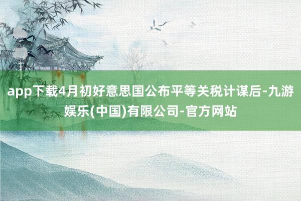 app下载4月初好意思国公布平等关税计谋后-九游娱乐(中国)有限公司-官方网站
