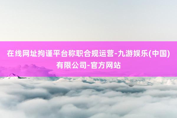 在线网址拘谨平台称职合规运营-九游娱乐(中国)有限公司-官方网站