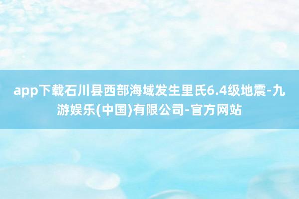 app下载石川县西部海域发生里氏6.4级地震-九游娱乐(中国)有限公司-官方网站