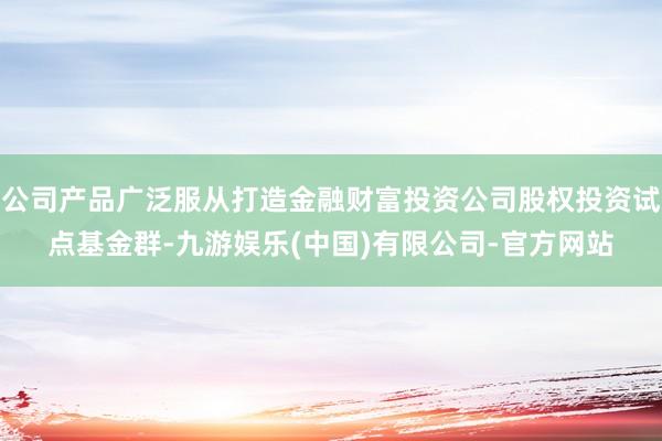 公司产品广泛服从打造金融财富投资公司股权投资试点基金群-九游娱乐(中国)有限公司-官方网站