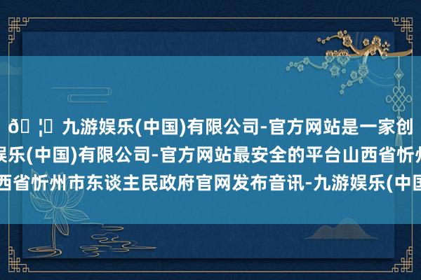 🦄九游娱乐(中国)有限公司-官方网站是一家创新的科技公司，九游娱乐(中国)有限公司-官方网站最安全的平台山西省忻州市东谈主民政府官网发布音讯-九游娱乐(中国)有限公司-官方网站
