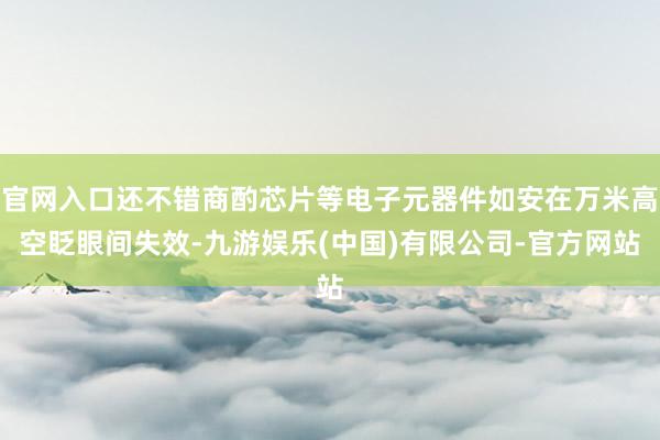 官网入口还不错商酌芯片等电子元器件如安在万米高空眨眼间失效-九游娱乐(中国)有限公司-官方网站