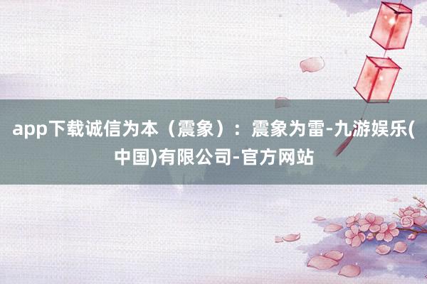 app下载诚信为本（震象）：震象为雷-九游娱乐(中国)有限公司-官方网站