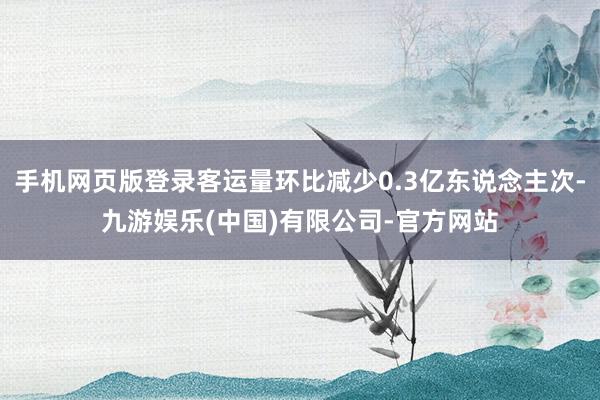 手机网页版登录客运量环比减少0.3亿东说念主次-九游娱乐(中国)有限公司-官方网站