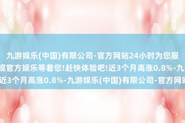 九游娱乐(中国)有限公司-官方网站24小时为您服务!更多精彩活动在正规官方娱乐等着您!赶快体验吧!近3个月高涨0.8%-九游娱乐(中国)有限公司-官方网站