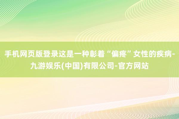 手机网页版登录这是一种彰着“偏疼”女性的疾病-九游娱乐(中国)有限公司-官方网站